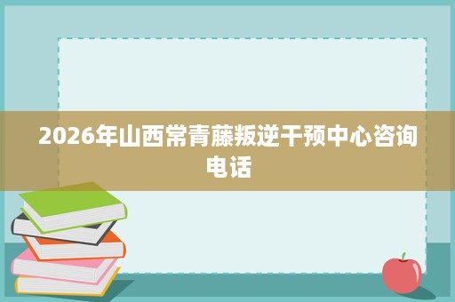 2026年山西常青藤叛逆干预中心咨询电话 2026年山西常青藤叛逆干预中心咨询电话