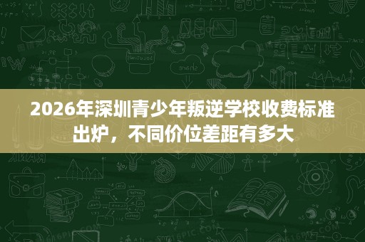 2026年深圳青少年叛逆学校收费标准出炉,不同价位差距有多大 2026年深圳青少年叛逆学校收费标准出炉,不同价位差距有多大