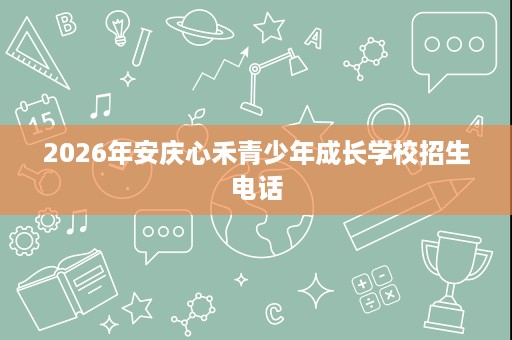 2026年安庆心禾青少年成长学校招生电话 2026年安庆心禾青少年成长学校招生电话
