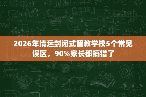 2026年清远封闭式管教学校5个常见误区,90%家长都搞错了 2026年清远封闭式管教学校5个常见误区,90%家长都搞错了