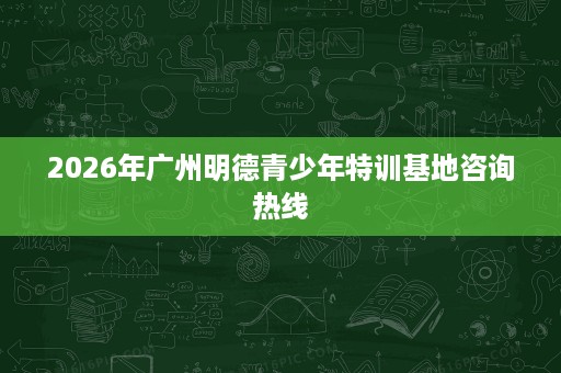 2026年广州明德青少年特训基地咨询热线