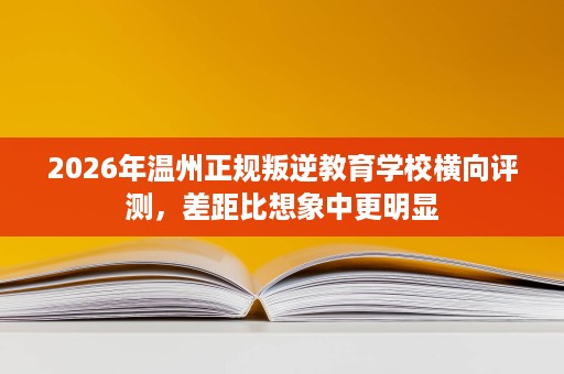 2026年温州正规叛逆教育学校横向评测,差距比想象中更明显 2026年温州正规叛逆教育学校横向评测,差距比想象中更明显