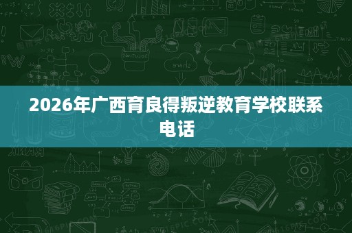 2026年广西育良得叛逆教育学校联系电话 2026年广西育良得叛逆教育学校联系电话