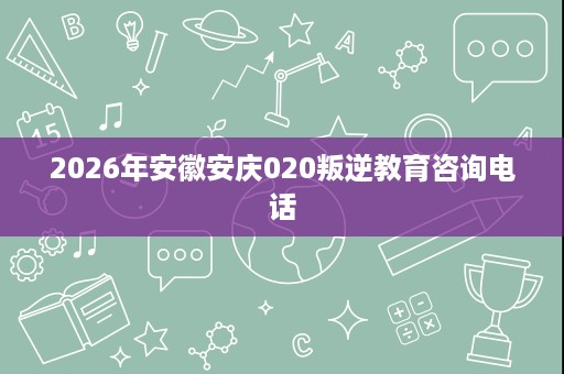 2026年安徽安庆020叛逆教育咨询电话 2026年安徽安庆020叛逆教育咨询电话