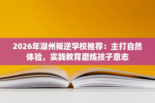 2026年湖州叛逆学校推荐:主打自然体验,实践教育磨炼孩子意志 2026年湖州叛逆学校推荐:主打自然体验,实践教育磨炼孩子意志