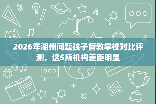2026年湖州问题孩子管教学校对比评测,这5所机构差距明显 2026年湖州问题孩子管教学校对比评测,这5所机构差距明显