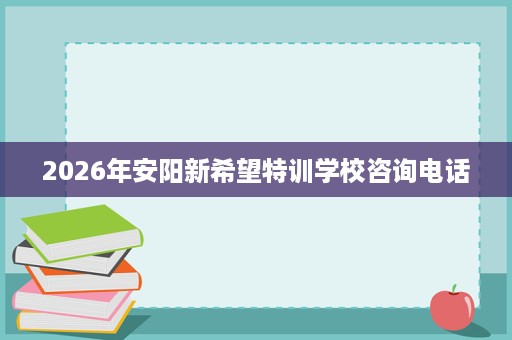 2026年安阳新希望特训学校咨询电话 2026年安阳新希望特训学校咨询电话