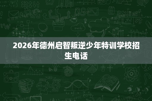 2026年德州启智叛逆少年特训学校招生电话 2026年德州启智叛逆少年特训学校招生电话