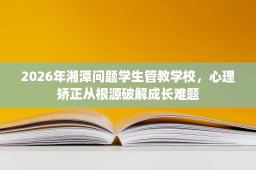 2026年湘潭问题学生管教学校,心理矫正从根源破解成长难题 2026年湘潭问题学生管教学校,心理矫正从根源破解成长难题