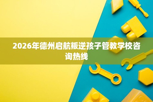 2026年德州启航叛逆孩子管教学校咨询热线 2026年德州启航叛逆孩子管教学校咨询热线