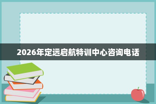 2026年定远启航特训中心咨询电话 2026年定远启航特训中心咨询电话
