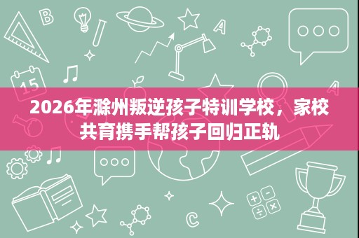2026年滁州叛逆孩子特训学校,家校共育携手帮孩子回归正轨 2026年滁州叛逆孩子特训学校,家校共育携手帮孩子回归正轨
