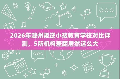 2026年滁州叛逆小孩教育学校对比评测,5所机构差距居然这么大 2026年滁州叛逆小孩教育学校对比评测,5所机构差距居然这么大