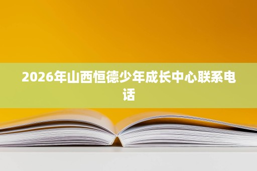 2026年山西恒德少年成长中心联系电话 2026年山西恒德少年成长中心联系电话