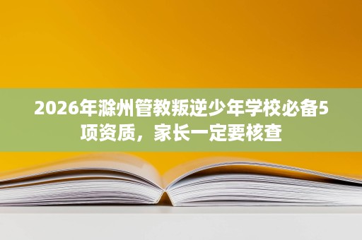 2026年滁州管教叛逆少年学校必备5项资质,家长一定要核查 2026年滁州管教叛逆少年学校必备5项资质,家长一定要核查