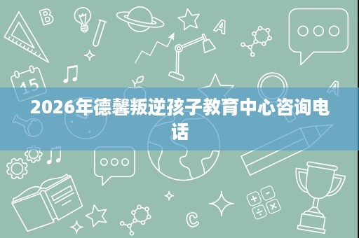 2026年德馨叛逆孩子教育中心咨询电话 2026年德馨叛逆孩子教育中心咨询电话