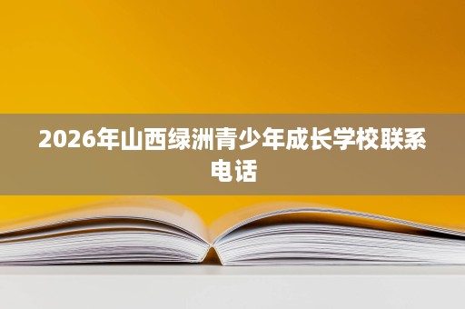 2026年山西绿洲青少年成长学校联系电话 2026年山西绿洲青少年成长学校联系电话