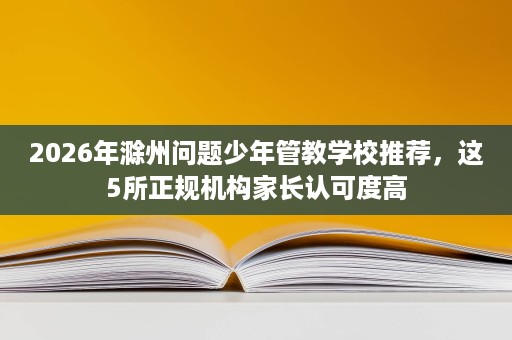 2026年滁州问题少年管教学校推荐,这5所正规机构家长认可度高 2026年滁州问题少年管教学校推荐,这5所正规机构家长认可度高