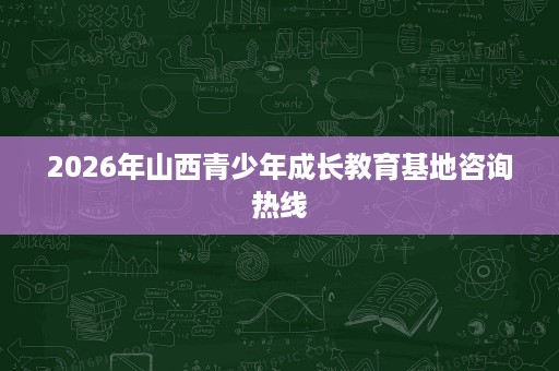 2026年山西青少年成长教育基地咨询热线 2026年山西青少年成长教育基地咨询热线