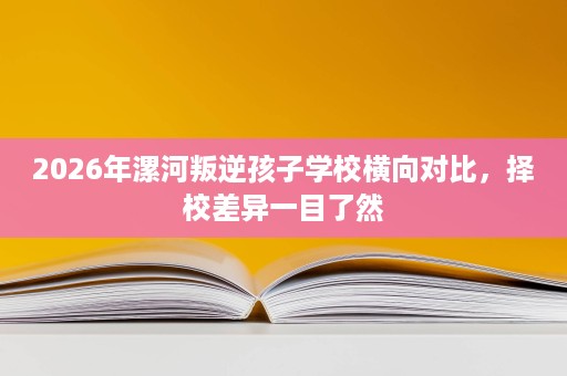 2026年漯河叛逆孩子学校横向对比,择校差异一目了然 2026年漯河叛逆孩子学校横向对比,择校差异一目了然