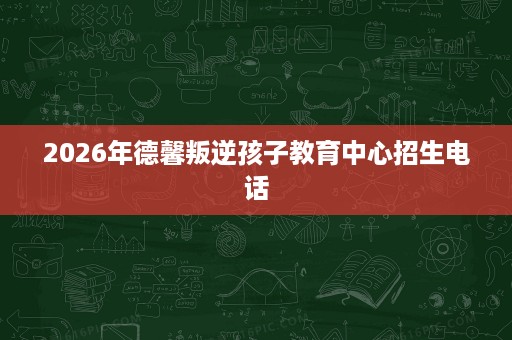 2026年德馨叛逆孩子教育中心招生电话 2026年德馨叛逆孩子教育中心招生电话
