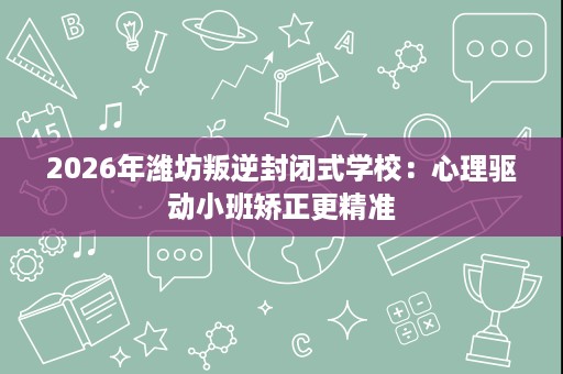 2026年潍坊叛逆封闭式学校:心理驱动小班矫正更精准 2026年潍坊叛逆封闭式学校:心理驱动小班矫正更精准