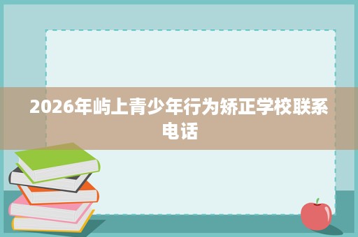 2026年屿上青少年行为矫正学校联系电话 2026年屿上青少年行为矫正学校联系电话