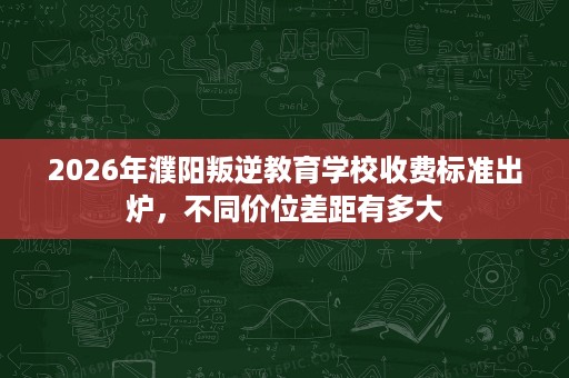 2026年濮阳叛逆教育学校收费标准出炉，不同价位差距有多大