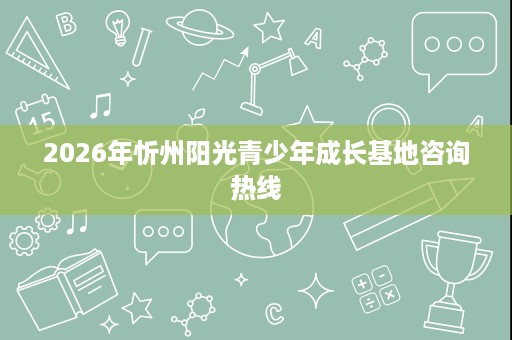2026年忻州阳光青少年成长基地咨询热线 2026年忻州阳光青少年成长基地咨询热线
