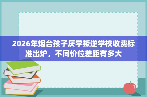 2026年烟台孩子厌学叛逆学校收费标准出炉，不同价位差距有多大
