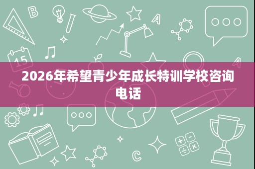 2026年希望青少年成长特训学校咨询电话 2026年希望青少年成长特训学校咨询电话