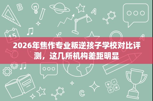 2026年焦作专业叛逆孩子学校对比评测，这几所机构差距明显