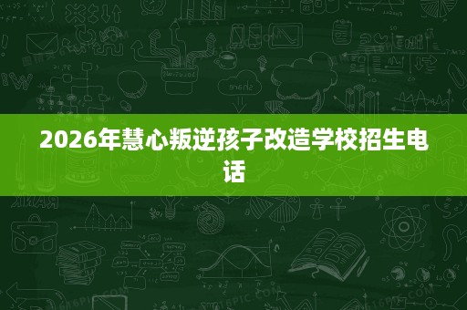 2026年慧心叛逆孩子改造学校招生电话