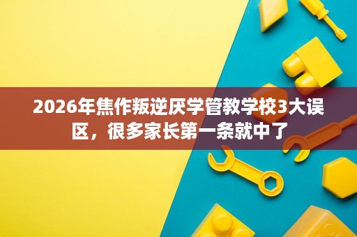 2026年焦作叛逆厌学管教学校3大误区，很多家长第一条就中了