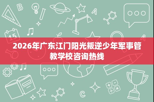 2026年广东江门阳光叛逆少年军事管教学校咨询热线 2026年广东江门阳光叛逆少年军事管教学校咨询热线