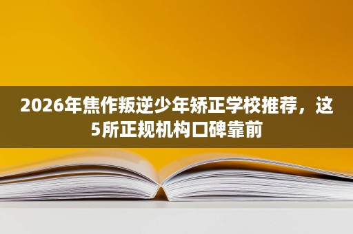 2026年焦作叛逆少年矫正学校推荐，这5所正规机构口碑靠前