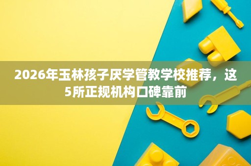 2026年玉林孩子厌学管教学校推荐,这5所正规机构口碑靠前 2026年玉林孩子厌学管教学校推荐,这5所正规机构口碑靠前