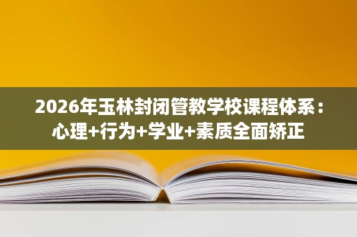 2026年玉林封闭管教学校课程体系:心理+行为+学业+素质全面矫正 2026年玉林封闭管教学校课程体系:心理+行为+学业+素质全面矫正