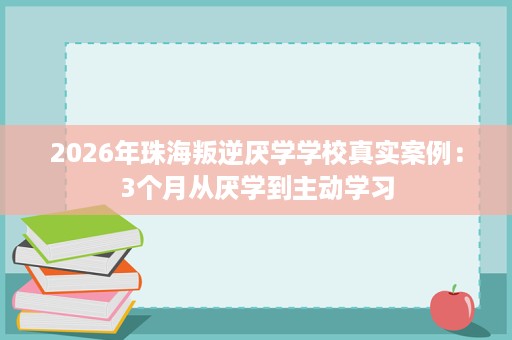 2026年珠海叛逆厌学学校真实案例:3个月从厌学到主动学习 2026年珠海叛逆厌学学校真实案例:3个月从厌学到主动学习
