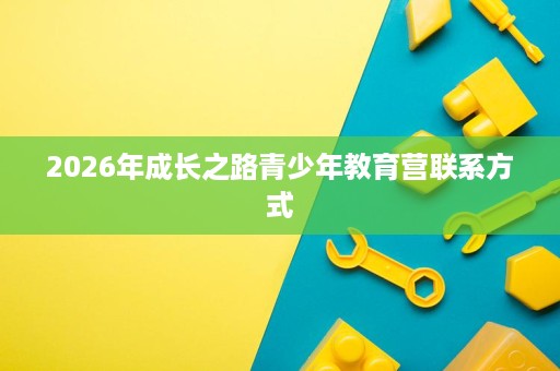 2026年成长之路青少年教育营联系方式 2026年成长之路青少年教育营联系方式