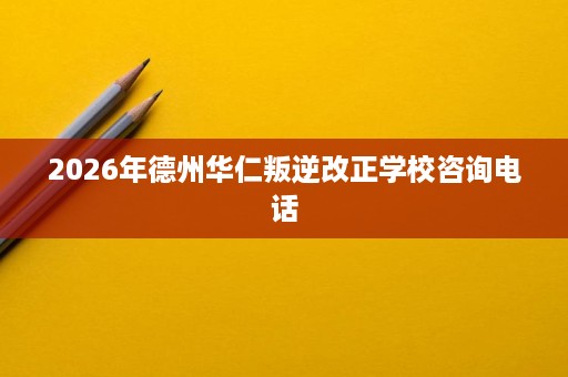 2026年德州华仁叛逆改正学校咨询电话 2026年德州华仁叛逆改正学校咨询电话