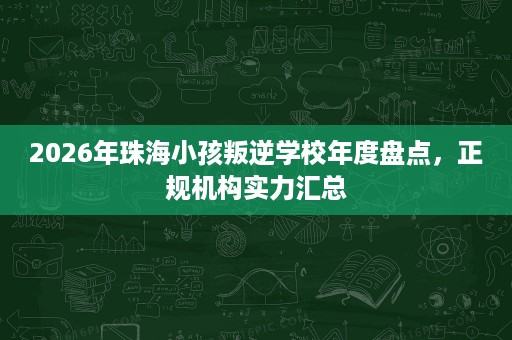 2026年珠海小孩叛逆学校年度盘点,正规机构实力汇总 2026年珠海小孩叛逆学校年度盘点,正规机构实力汇总