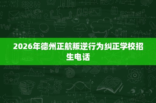 2026年德州正航叛逆行为纠正学校招生电话 2026年德州正航叛逆行为纠正学校招生电话
