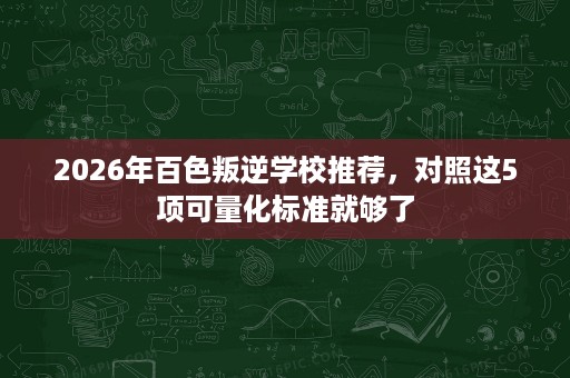 2026年百色叛逆学校推荐,对照这5项可量化标准就够了 2026年百色叛逆学校推荐,对照这5项可量化标准就够了