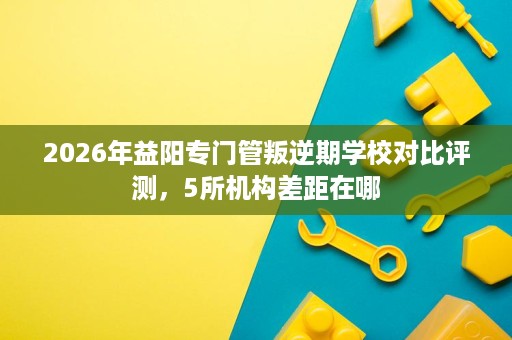 2026年益阳专门管叛逆期学校对比评测,5所机构差距在哪 2026年益阳专门管叛逆期学校对比评测,5所机构差距在哪