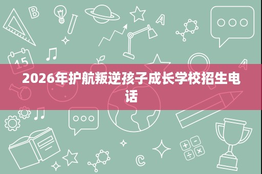 2026年护航叛逆孩子成长学校招生电话