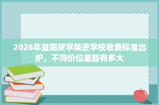 2026年益阳厌学叛逆学校收费标准出炉,不同价位差距有多大 2026年益阳厌学叛逆学校收费标准出炉,不同价位差距有多大