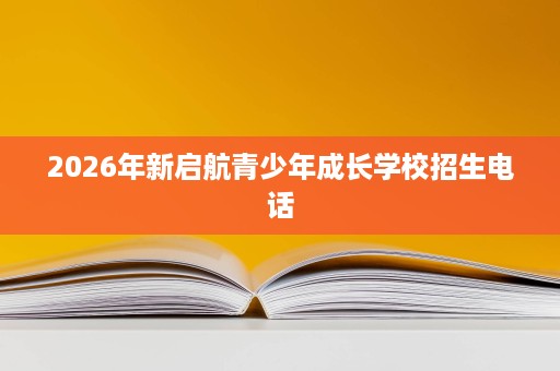 2026年新启航青少年成长学校招生电话 2026年新启航青少年成长学校招生电话