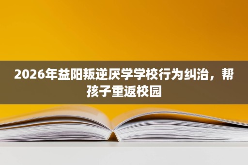 2026年益阳叛逆厌学学校行为纠治，帮孩子重返校园