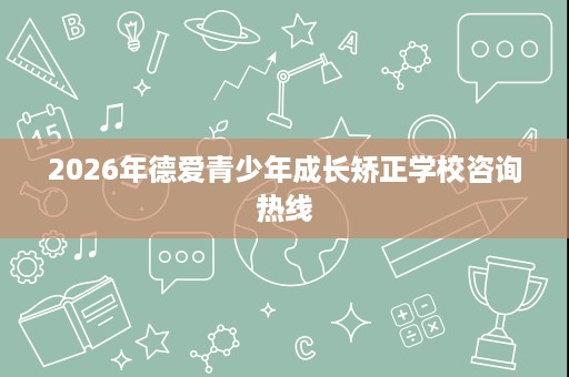 2026年德爱青少年成长矫正学校咨询热线 2026年德爱青少年成长矫正学校咨询热线